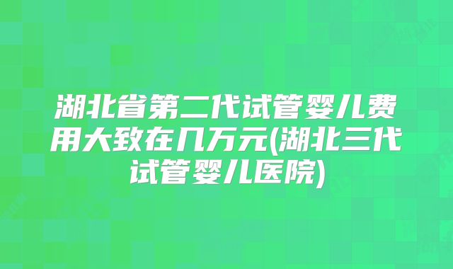 湖北省第二代试管婴儿费用大致在几万元(湖北三代试管婴儿医院)