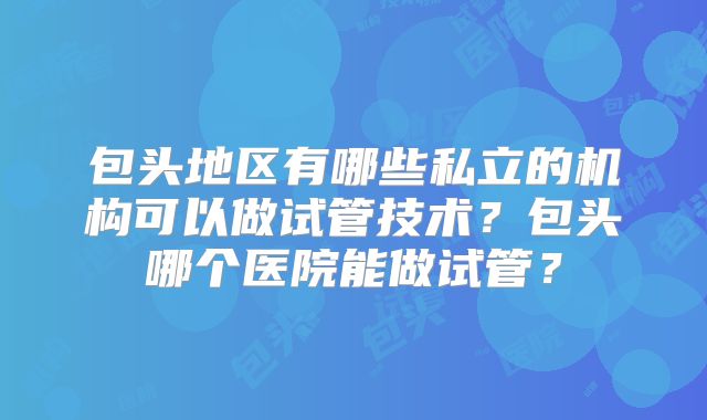 包头地区有哪些私立的机构可以做试管技术？包头哪个医院能做试管？