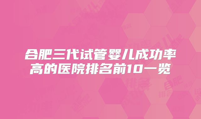 合肥三代试管婴儿成功率高的医院排名前10一览