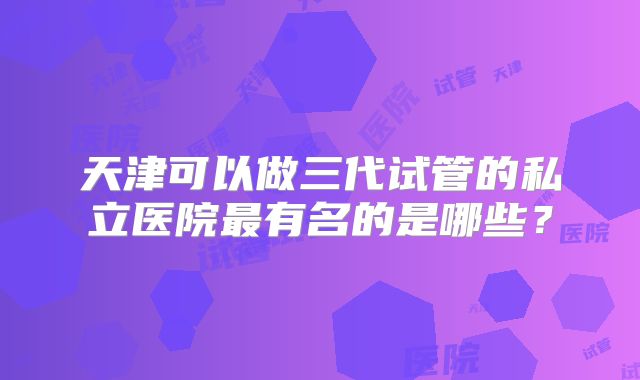天津可以做三代试管的私立医院最有名的是哪些?