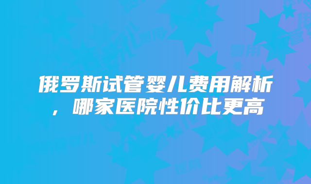 俄罗斯试管婴儿费用解析，哪家医院性价比更高