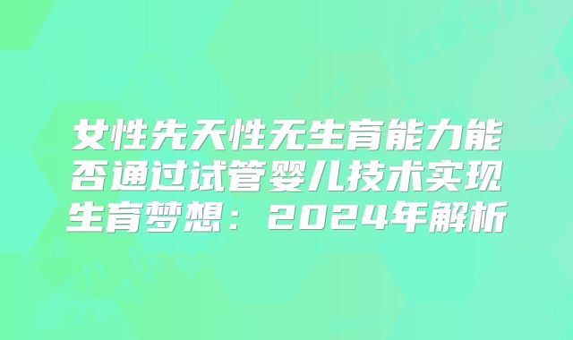 女性先天性无生育能力能否通过试管婴儿技术实现生育梦想：2024年解析