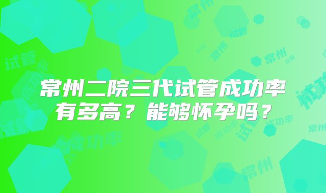 常州二院三代试管成功率有多高?能够怀孕吗?