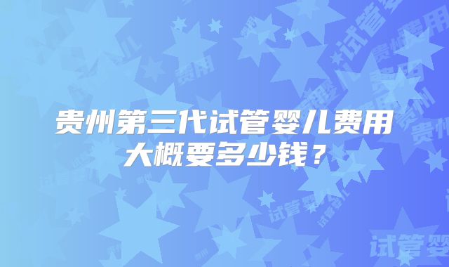 贵州第三代试管婴儿费用大概要多少钱?