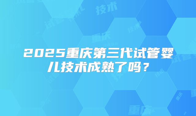 2025重庆第三代试管婴儿技术成熟了吗？