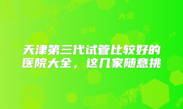 天津第三代试管比较好的医院大全,这几家随意挑