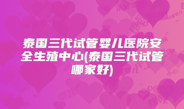 泰国三代试管婴儿医院安全生殖中心(泰国三代试管哪家好)