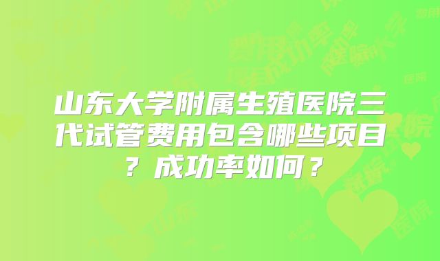 山东大学附属生殖医院三代试管费用包含哪些项目?成功率如何?