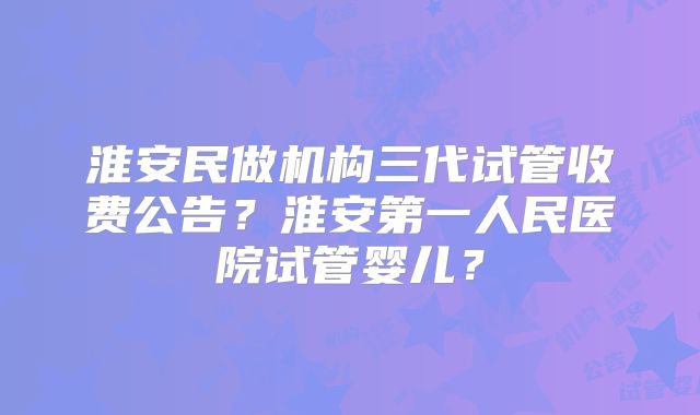 淮安民做机构三代试管收费公告?淮安第一人民医院试管婴儿?