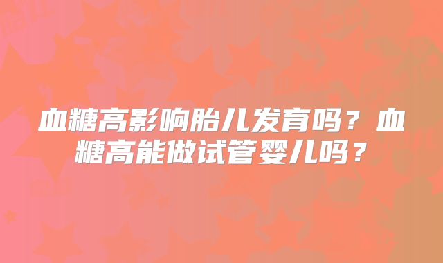 血糖高影响胎儿发育吗？血糖高能做试管婴儿吗？