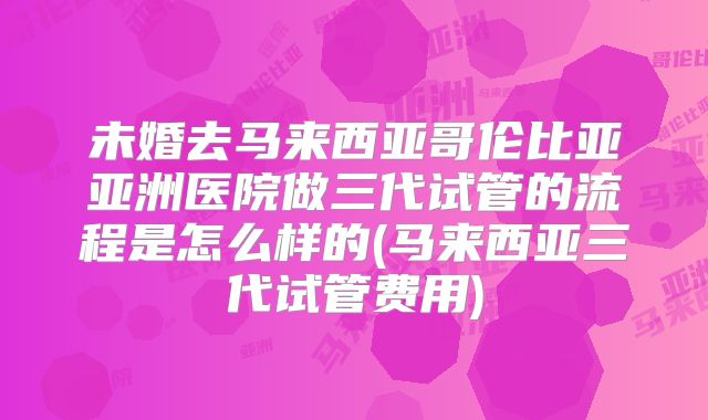 未婚去马来西亚哥伦比亚亚洲医院做三代试管的流程是怎么样的(马来西亚三代试管费用)