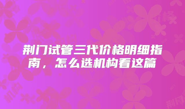 荆门试管三代价格明细指南,怎么选机构看这篇