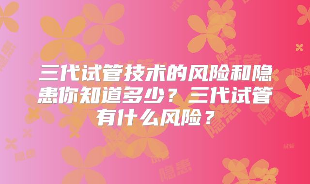 三代试管技术的风险和隐患你知道多少?三代试管有什么风险?