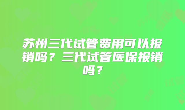 苏州三代试管费用可以报销吗？三代试管医保报销吗？