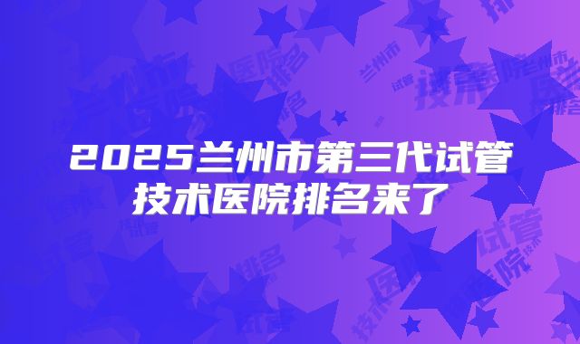 2025兰州市第三代试管技术医院排名来了