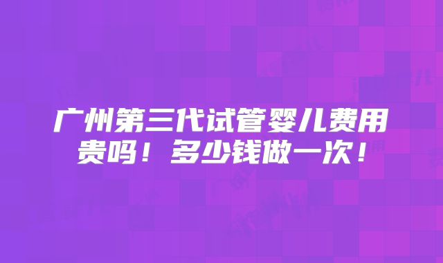 广州第三代试管婴儿费用贵吗!多少钱做一次!