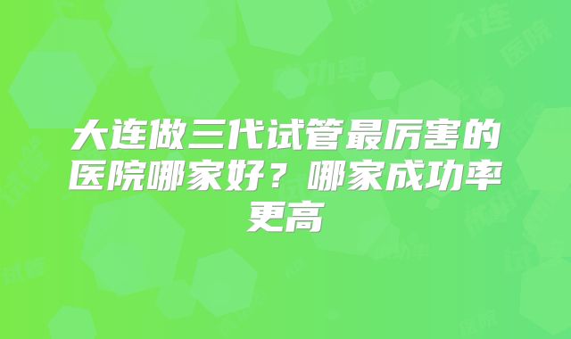 大连做三代试管最厉害的医院哪家好？哪家成功率更高