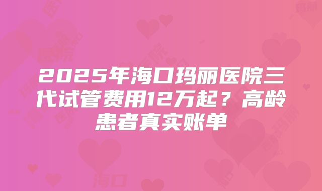 2025年海口玛丽医院三代试管费用12万起？高龄患者真实账单