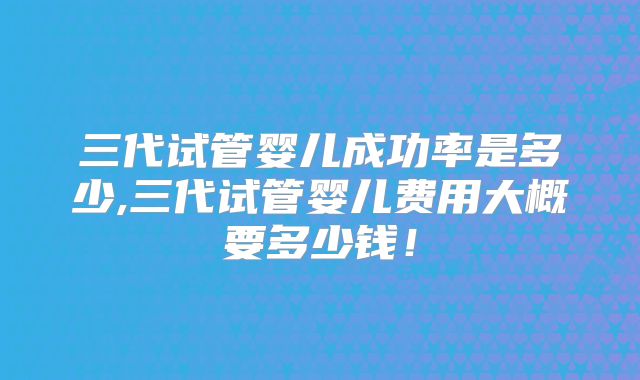 三代试管婴儿成功率是多少,三代试管婴儿费用大概要多少钱！