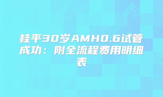 桂平30岁AMH0.6试管成功：附全流程费用明细表