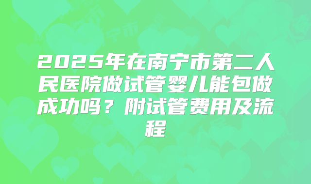 2025年在南宁市第二人民医院做试管婴儿能包做成功吗？附试管费用及流程