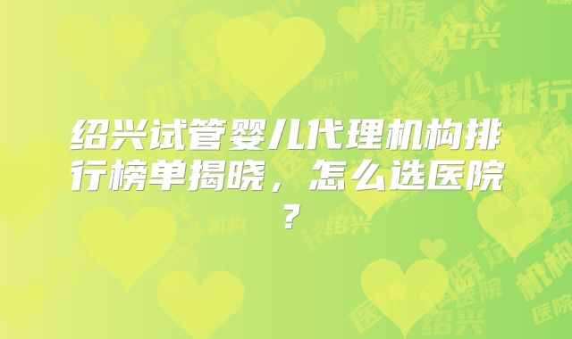 绍兴试管婴儿代理机构排行榜单揭晓，怎么选医院？