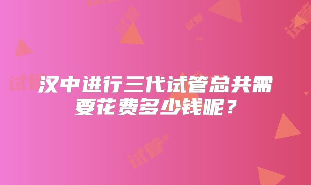 汉中进行三代试管总共需要花费多少钱呢?