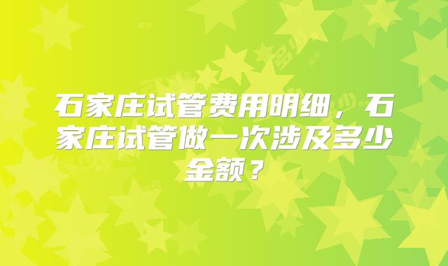 石家庄试管费用明细，石家庄试管做一次涉及多少金额？