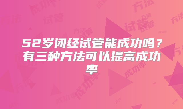 52岁闭经试管能成功吗?有三种方法可以提高成功率