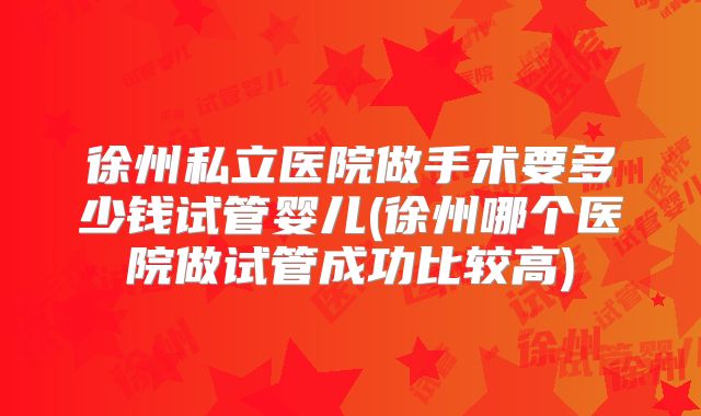 徐州私立医院做手术要多少钱试管婴儿(徐州哪个医院做试管成功比较高)