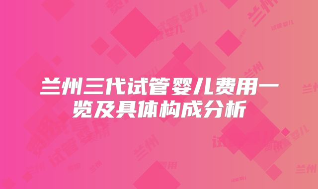 兰州三代试管婴儿费用一览及具体构成分析