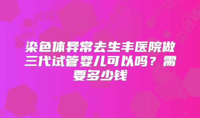 染色体异常去生丰医院做三代试管婴儿可以吗?需要多少钱