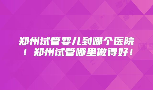 郑州试管婴儿到哪个医院!郑州试管哪里做得好!