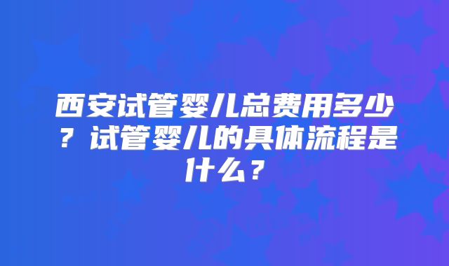西安试管婴儿总费用多少？试管婴儿的具体流程是什么？