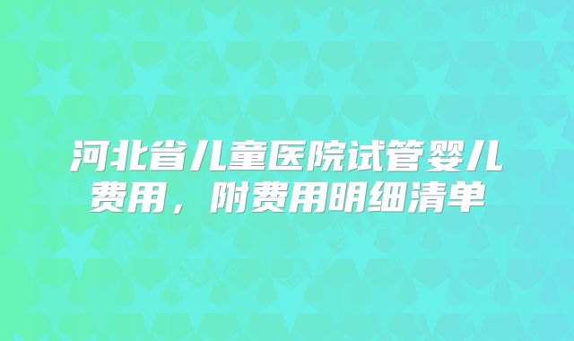 河北省儿童医院试管婴儿费用,附费用明细清单