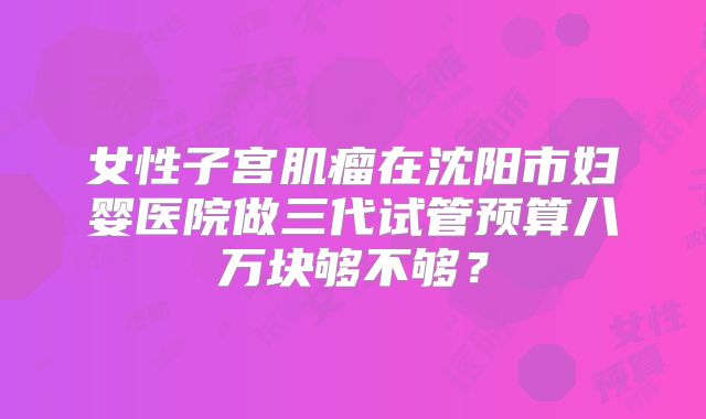 女性子宫肌瘤在沈阳市妇婴医院做三代试管预算八万块够不够？