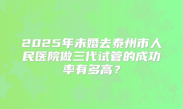 2025年未婚去泰州市人民医院做三代试管的成功率有多高？