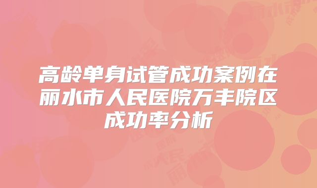 高龄单身试管成功案例在丽水市人民医院万丰院区成功率分析