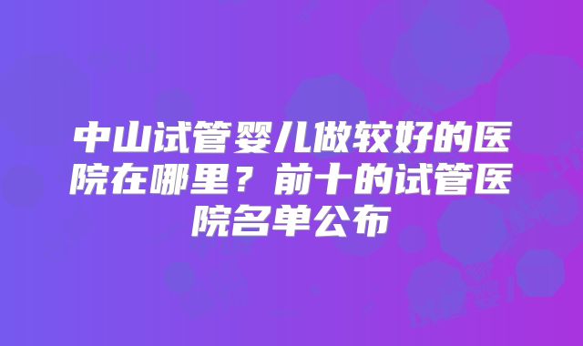 中山试管婴儿做较好的医院在哪里？前十的试管医院名单公布