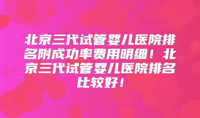 北京三代试管婴儿医院排名附成功率费用明细!北京三代试管婴儿医院排名比较好!