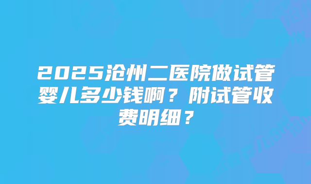 2025沧州二医院做试管婴儿多少钱啊？附试管收费明细？