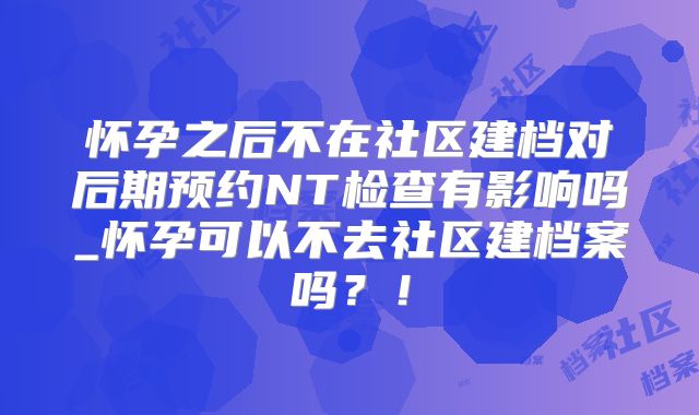 怀孕之后不在社区建档对后期预约NT检查有影响吗_怀孕可以不去社区建档案吗？！