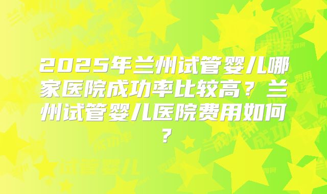 2025年兰州试管婴儿哪家医院成功率比较高？兰州试管婴儿医院费用如何？