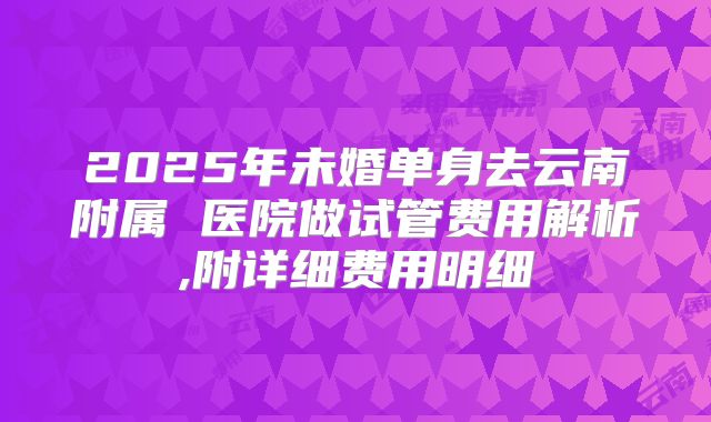 2025年未婚单身去云南附属 医院做试管费用解析,附详细费用明细