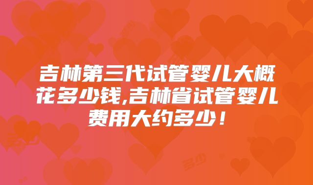 吉林第三代试管婴儿大概花多少钱,吉林省试管婴儿费用大约多少！