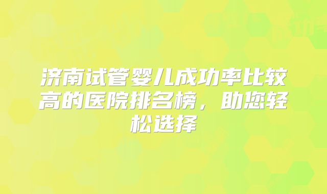 济南试管婴儿成功率比较高的医院排名榜，助您轻松选择