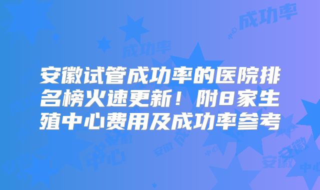 安徽试管成功率的医院排名榜火速更新！附8家生殖中心费用及成功率参考