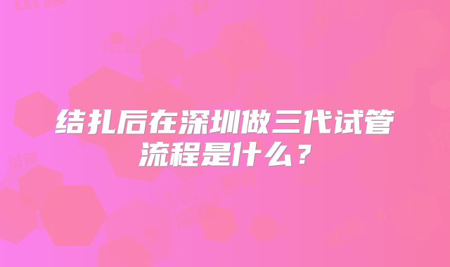 结扎后在深圳做三代试管流程是什么?