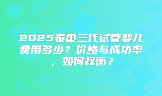 2025泰国三代试管婴儿费用多少？价格与成功率，如何权衡？