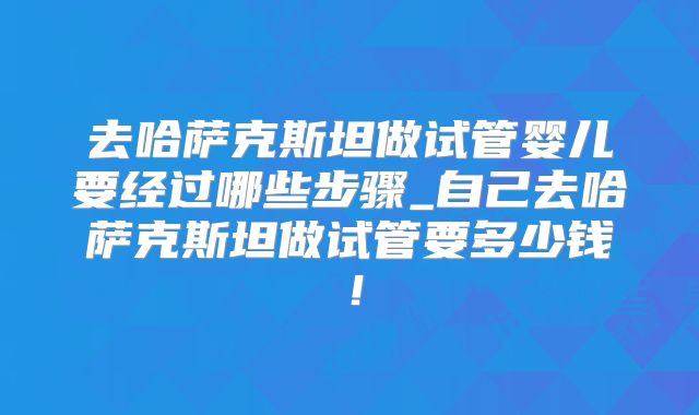 去哈萨克斯坦做试管婴儿要经过哪些步骤_自己去哈萨克斯坦做试管要多少钱！